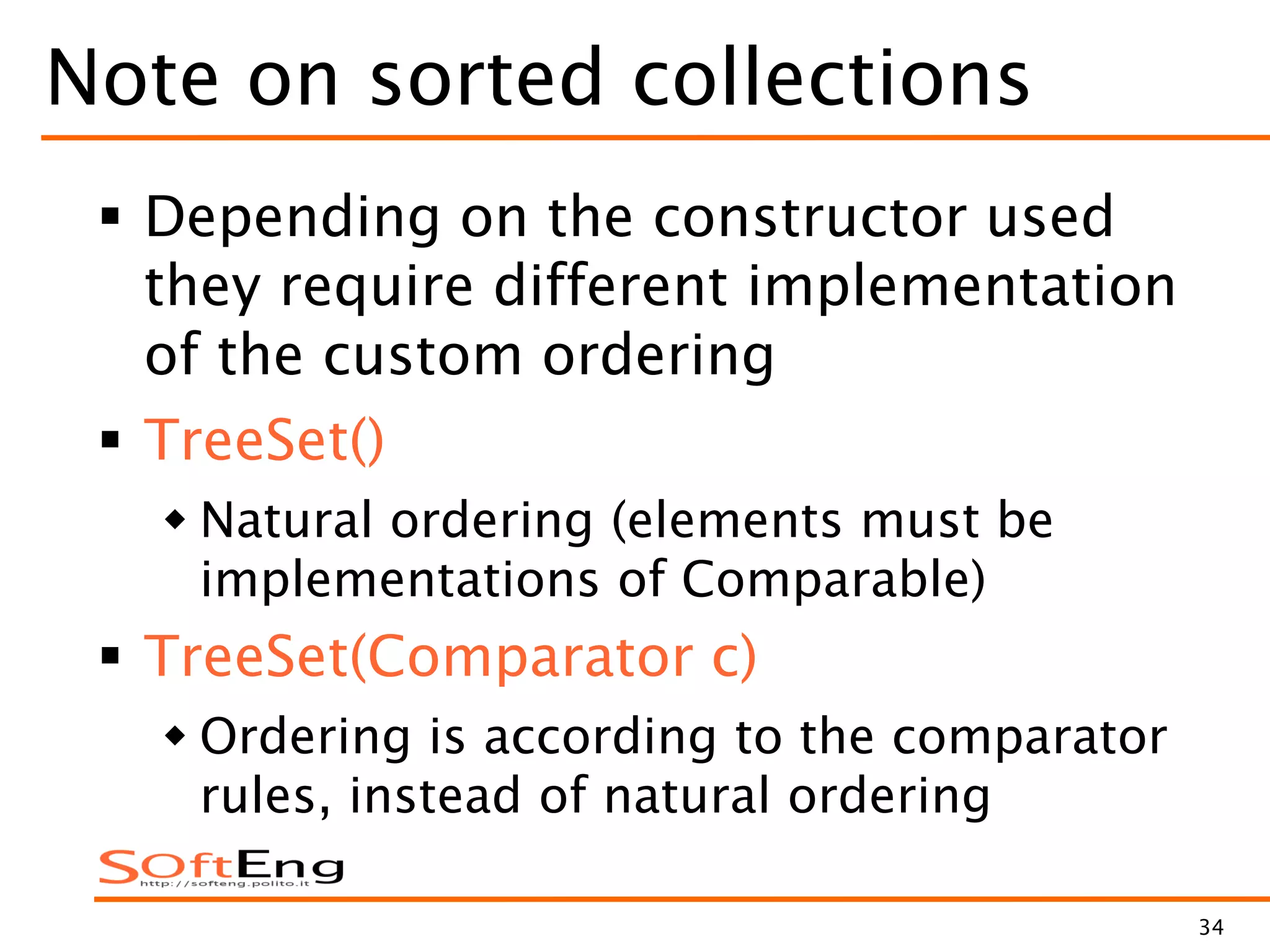 34
Note on sorted collections
 Depending on the constructor used
they require different implementation
of the custom ordering
 TreeSet()
 Natural ordering (elements must be
implementations of Comparable)
 TreeSet(Comparator c)
 Ordering is according to the comparator
rules, instead of natural ordering
 