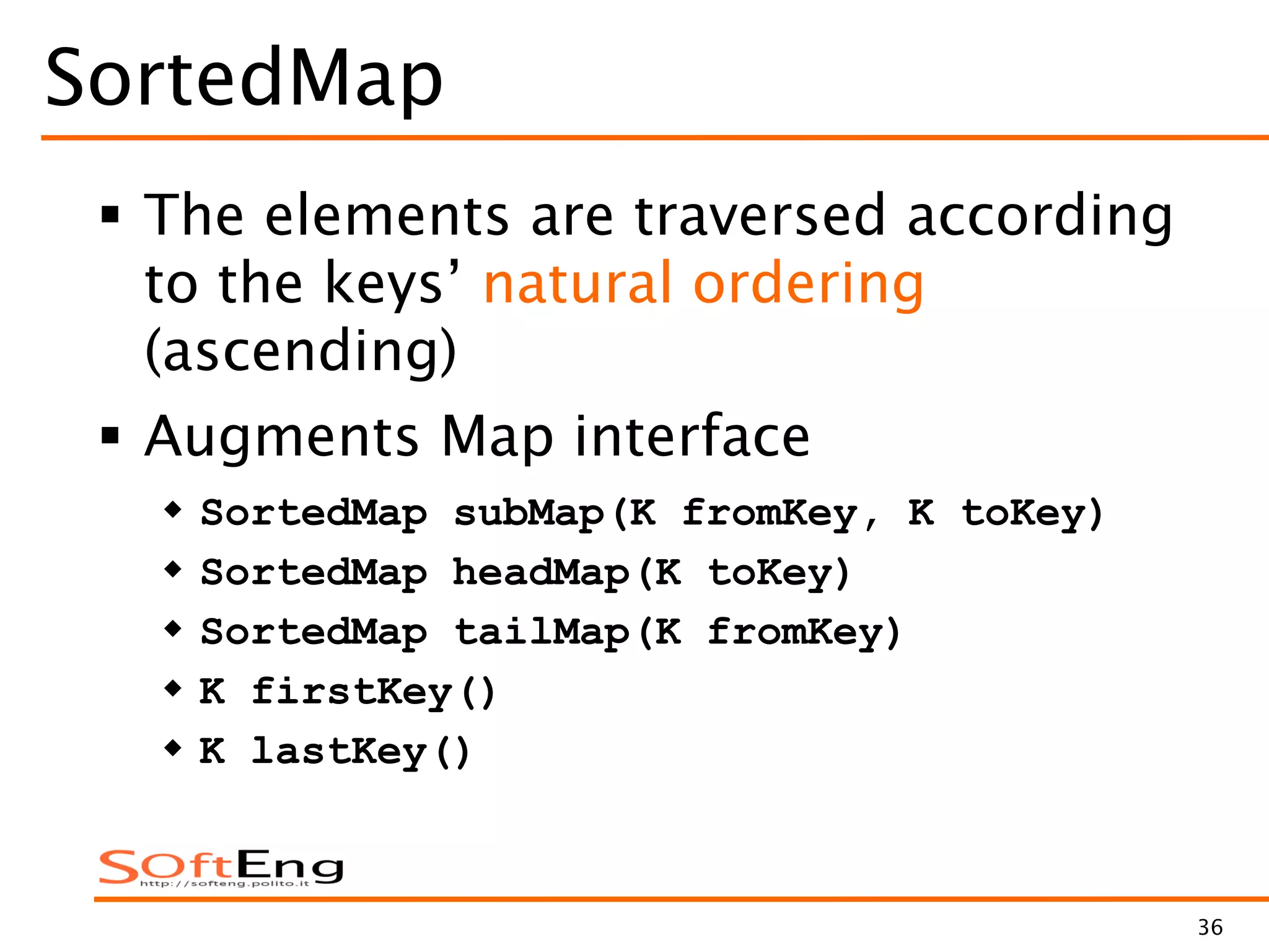 36
SortedMap
 The elements are traversed according
to the keys’ natural ordering
(ascending)
 Augments Map interface
 SortedMap subMap(K fromKey, K toKey)
 SortedMap headMap(K toKey)
 SortedMap tailMap(K fromKey)
 K firstKey()
 K lastKey()
 