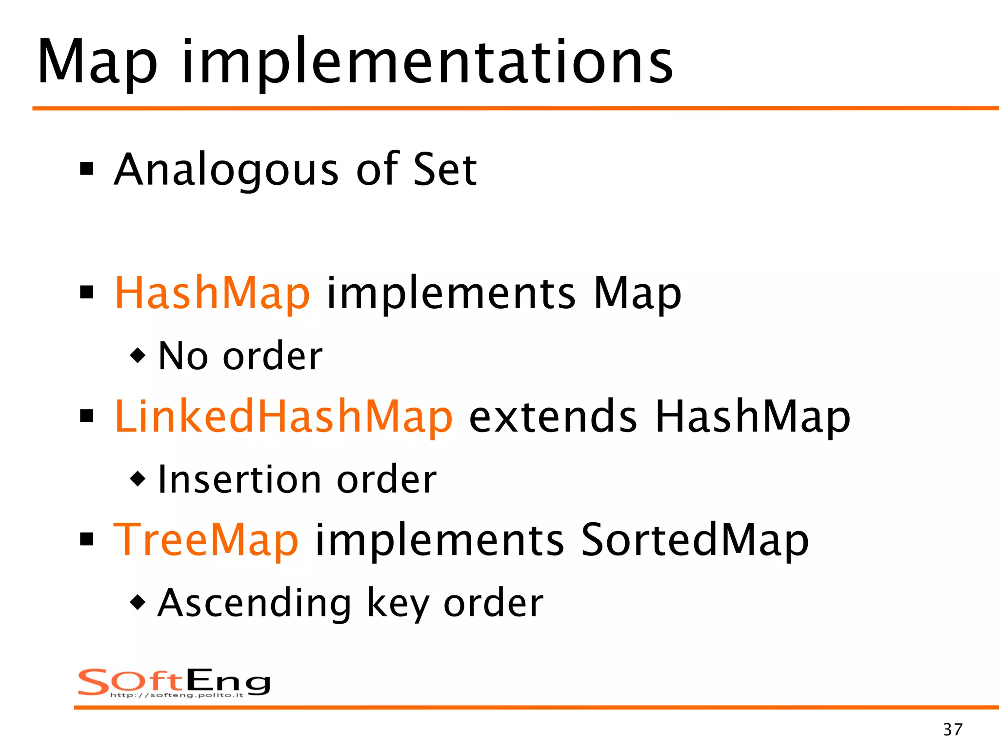 37
Map implementations
 Analogous of Set
 HashMap implements Map
 No order
 LinkedHashMap extends HashMap
 Insertion order
 TreeMap implements SortedMap
 Ascending key order
 