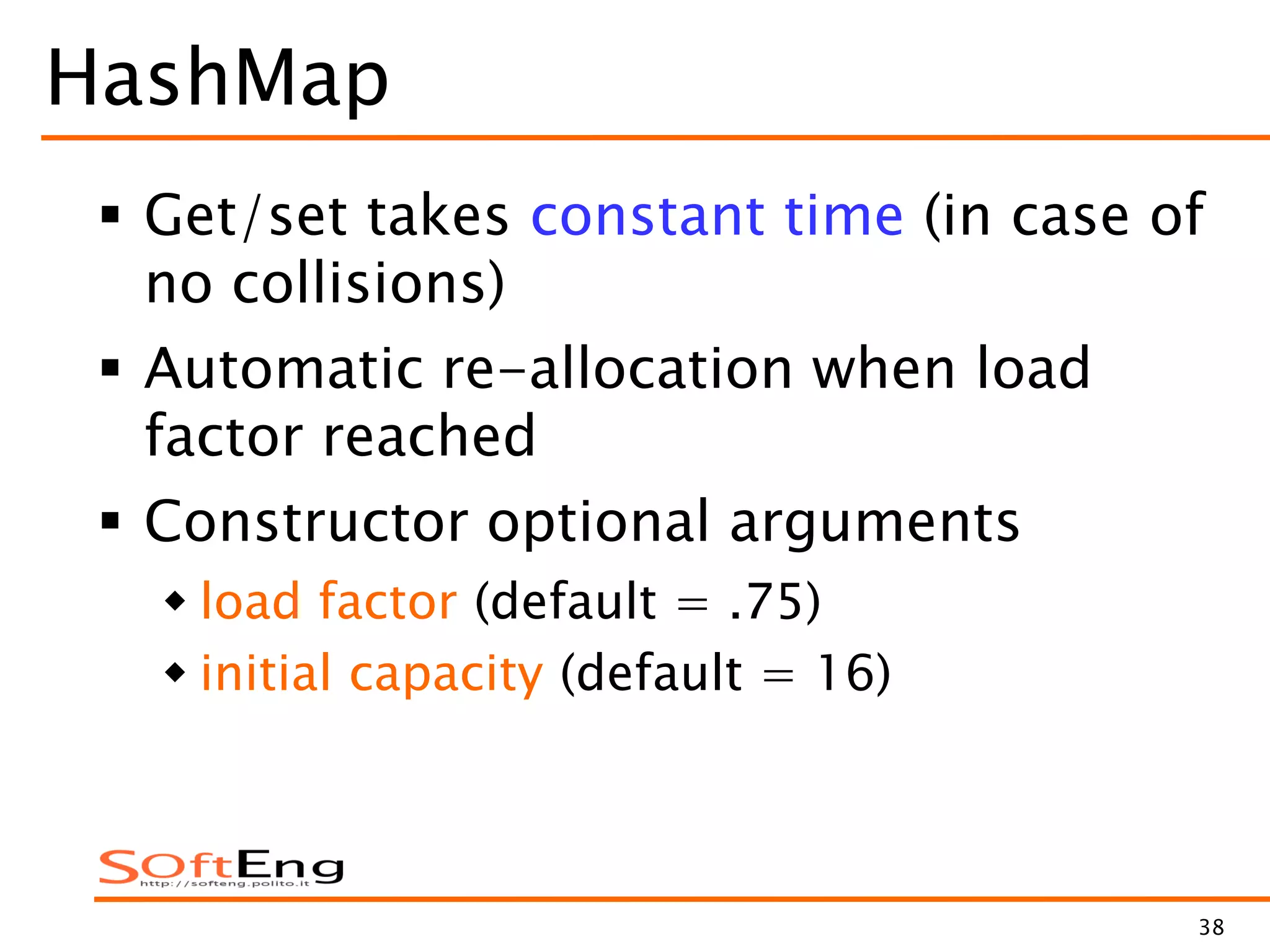 38
HashMap
 Get/set takes constant time (in case of
no collisions)
 Automatic re-allocation when load
factor reached
 Constructor optional arguments
 load factor (default = .75)
 initial capacity (default = 16)
 