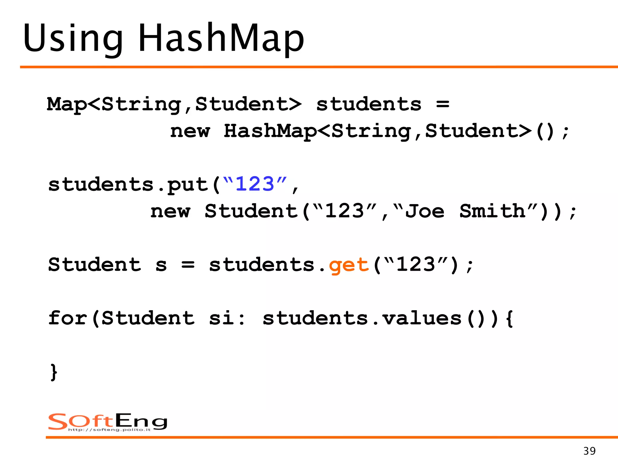 39
Using HashMap
Map<String,Student> students =
new HashMap<String,Student>();
students.put(“123”,
new Student(“123”,“Joe Smith”));
Student s = students.get(“123”);
for(Student si: students.values()){
}
 