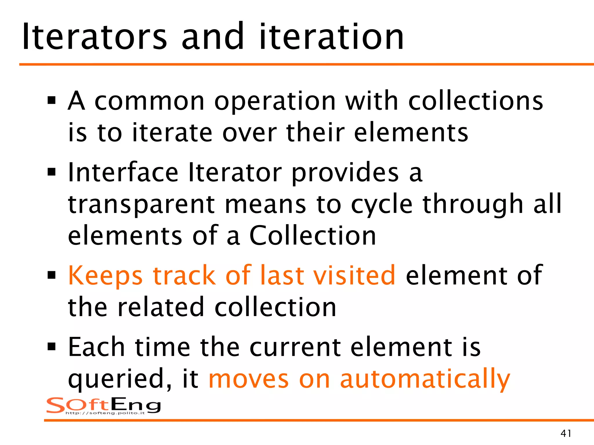 41
Iterators and iteration
 A common operation with collections
is to iterate over their elements
 Interface Iterator provides a
transparent means to cycle through all
elements of a Collection
 Keeps track of last visited element of
the related collection
 Each time the current element is
queried, it moves on automatically
 
