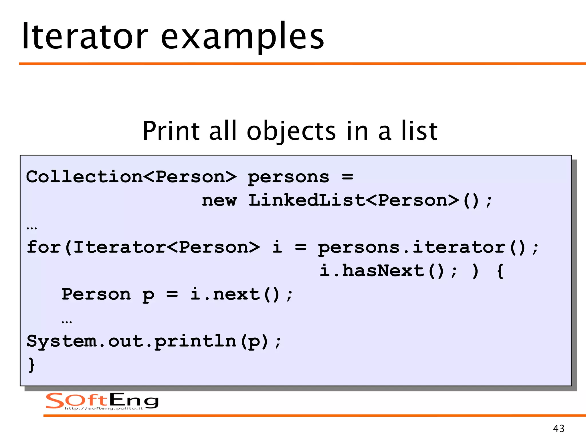43
Iterator examples
Collection<Person> persons =
new LinkedList<Person>();
…
for(Iterator<Person> i = persons.iterator();
i.hasNext(); ) {
Person p = i.next();
…
System.out.println(p);
}
Print all objects in a list
 