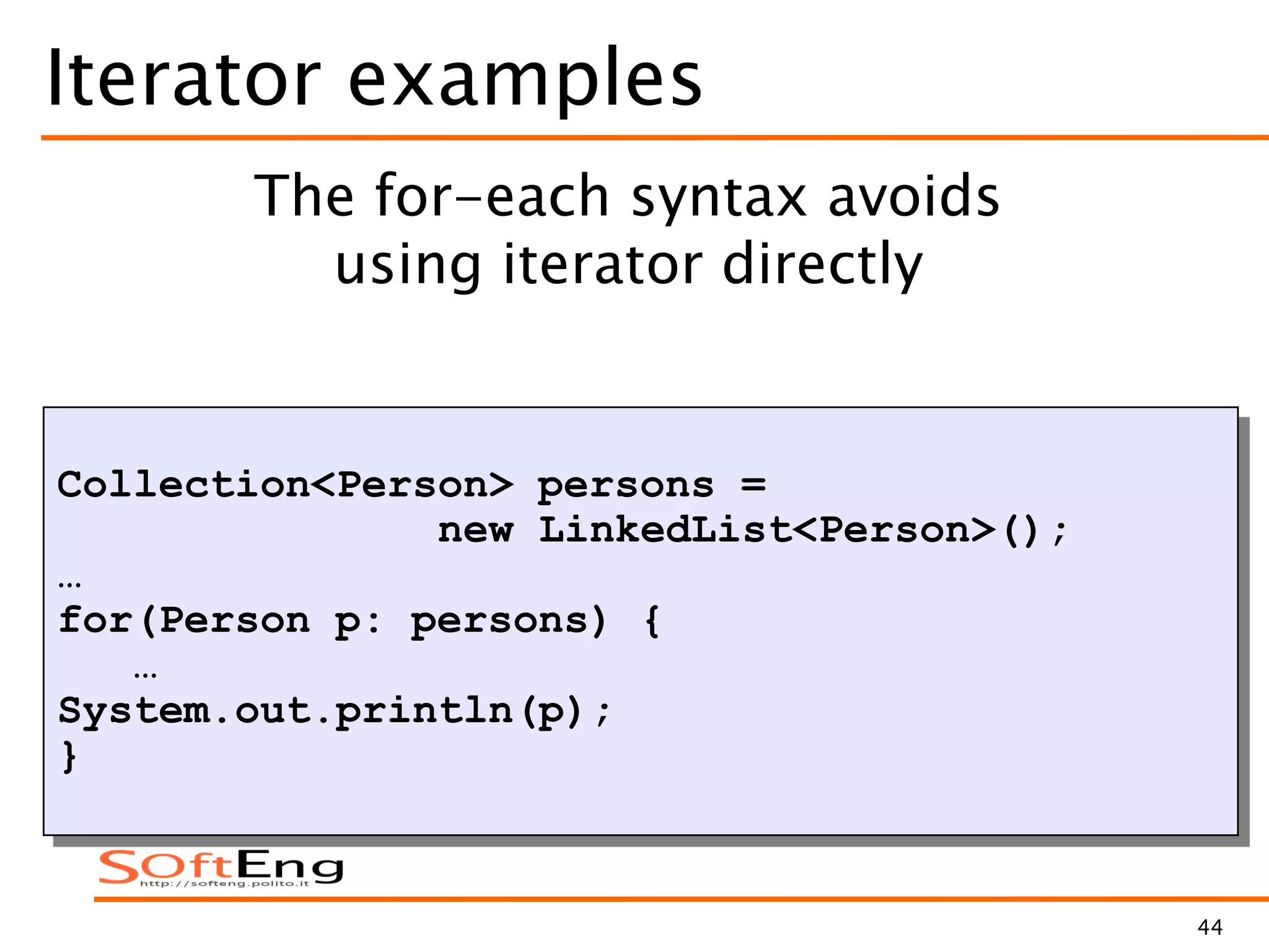 44
Iterator examples
Collection<Person> persons =
new LinkedList<Person>();
…
for(Person p: persons) {
…
System.out.println(p);
}
The for-each syntax avoids
using iterator directly
 