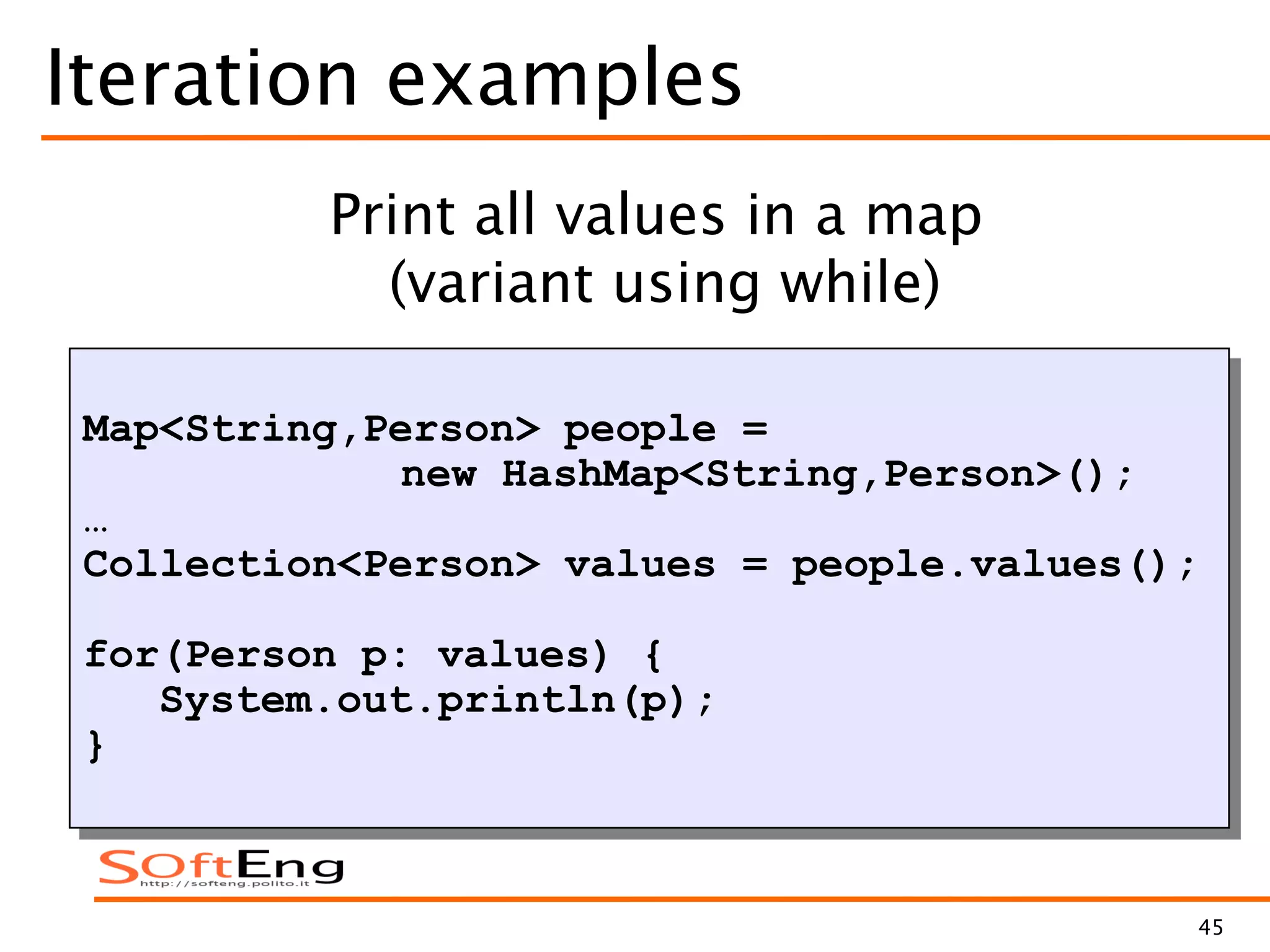 45
Iteration examples
Map<String,Person> people =
new HashMap<String,Person>();
…
Collection<Person> values = people.values();
for(Person p: values) {
System.out.println(p);
}
Print all values in a map
(variant using while)
 