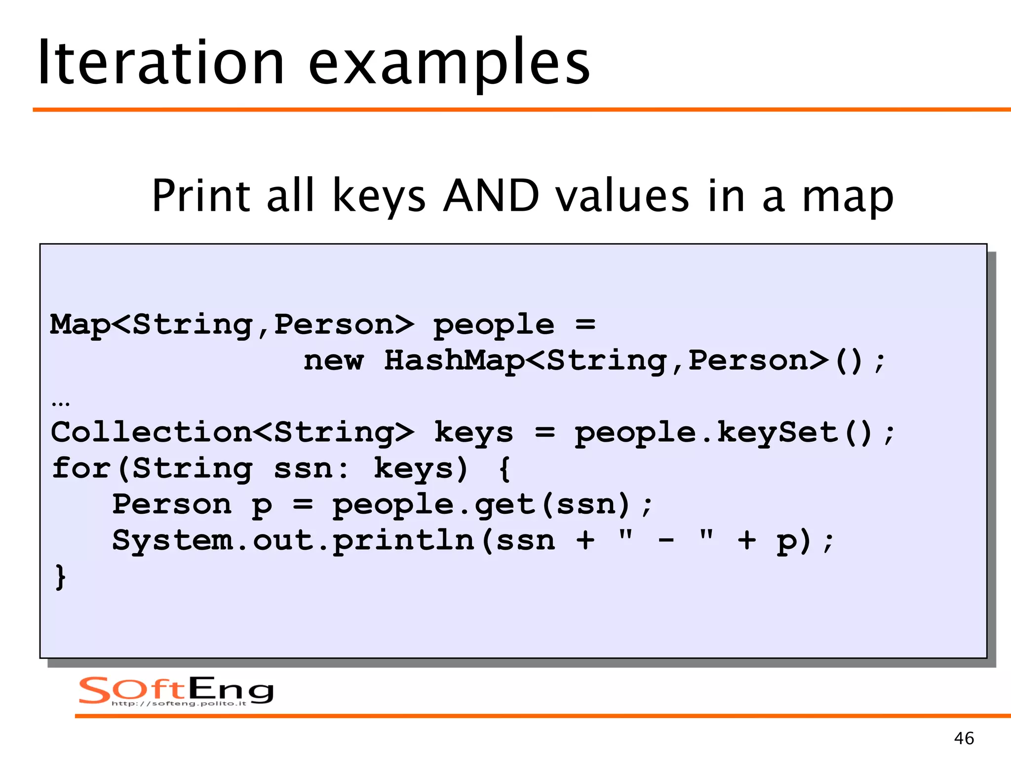 46
Iteration examples
Map<String,Person> people =
new HashMap<String,Person>();
…
Collection<String> keys = people.keySet();
for(String ssn: keys) {
Person p = people.get(ssn);
System.out.println(ssn + " - " + p);
}
Print all keys AND values in a map
 