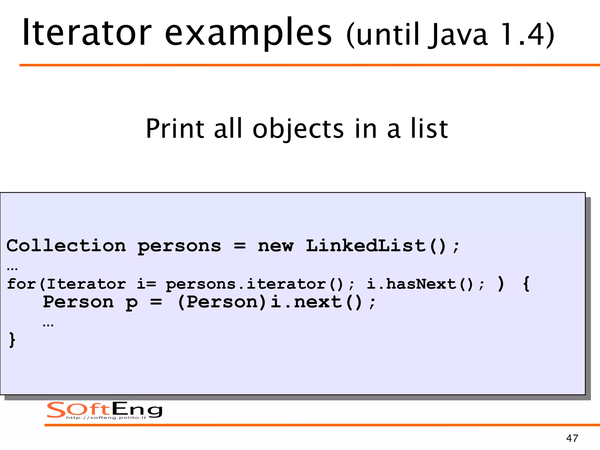 47
Iterator examples (until Java 1.4)
Collection persons = new LinkedList();
…
for(Iterator i= persons.iterator(); i.hasNext(); ) {
Person p = (Person)i.next();
…
}
Print all objects in a list
 
