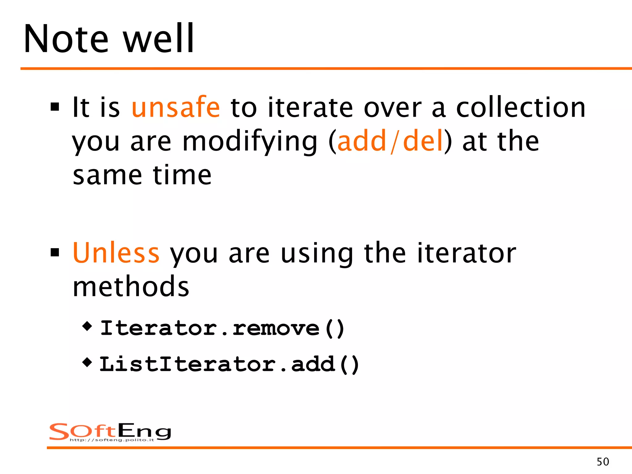 50
Note well
 It is unsafe to iterate over a collection
you are modifying (add/del) at the
same time
 Unless you are using the iterator
methods
 Iterator.remove()
 ListIterator.add()
 