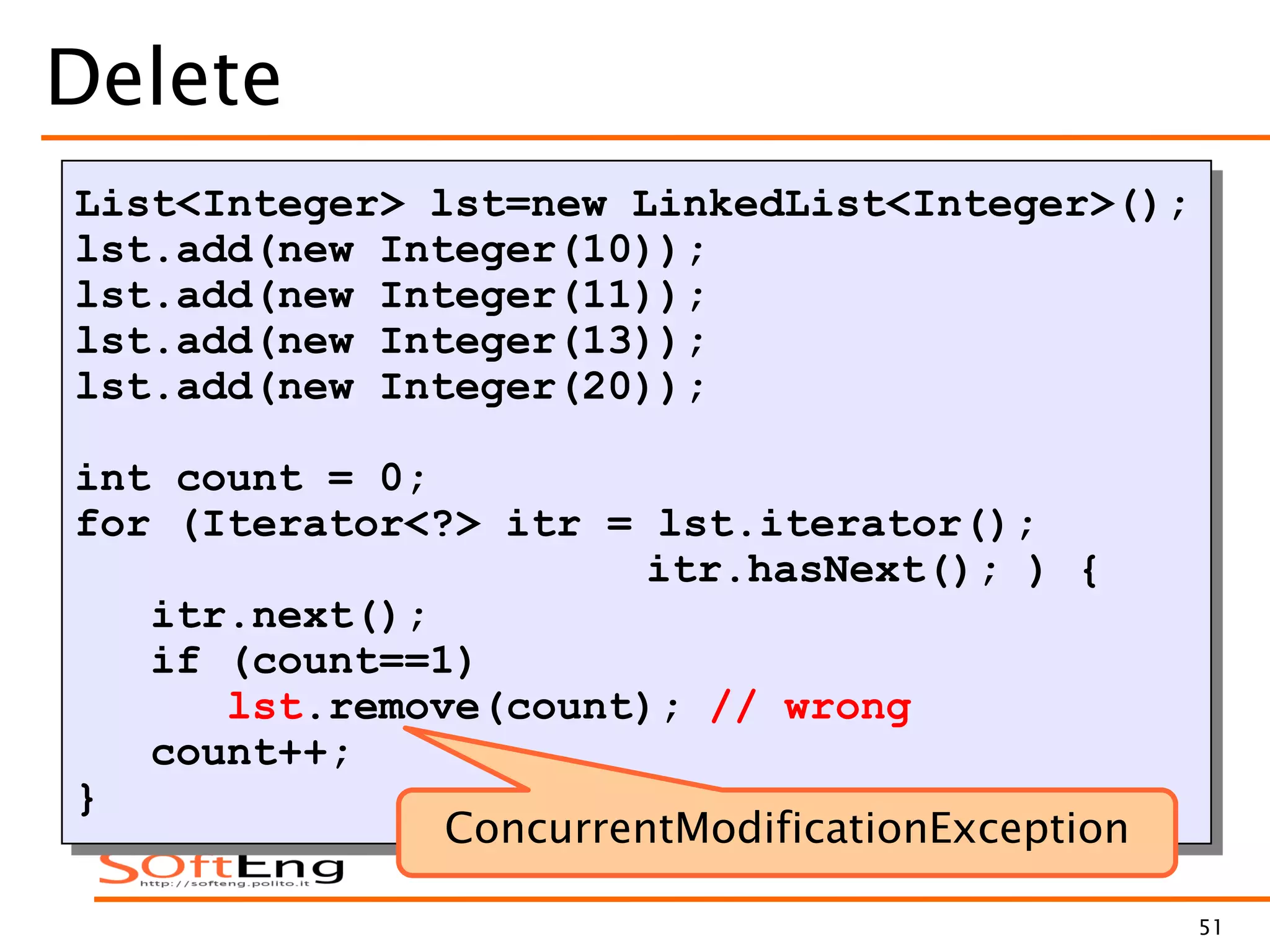 51
Delete
List<Integer> lst=new LinkedList<Integer>();
lst.add(new Integer(10));
lst.add(new Integer(11));
lst.add(new Integer(13));
lst.add(new Integer(20));
int count = 0;
for (Iterator<?> itr = lst.iterator();
itr.hasNext(); ) {
itr.next();
if (count==1)
lst.remove(count); // wrong
count++;
}
ConcurrentModificationException
 