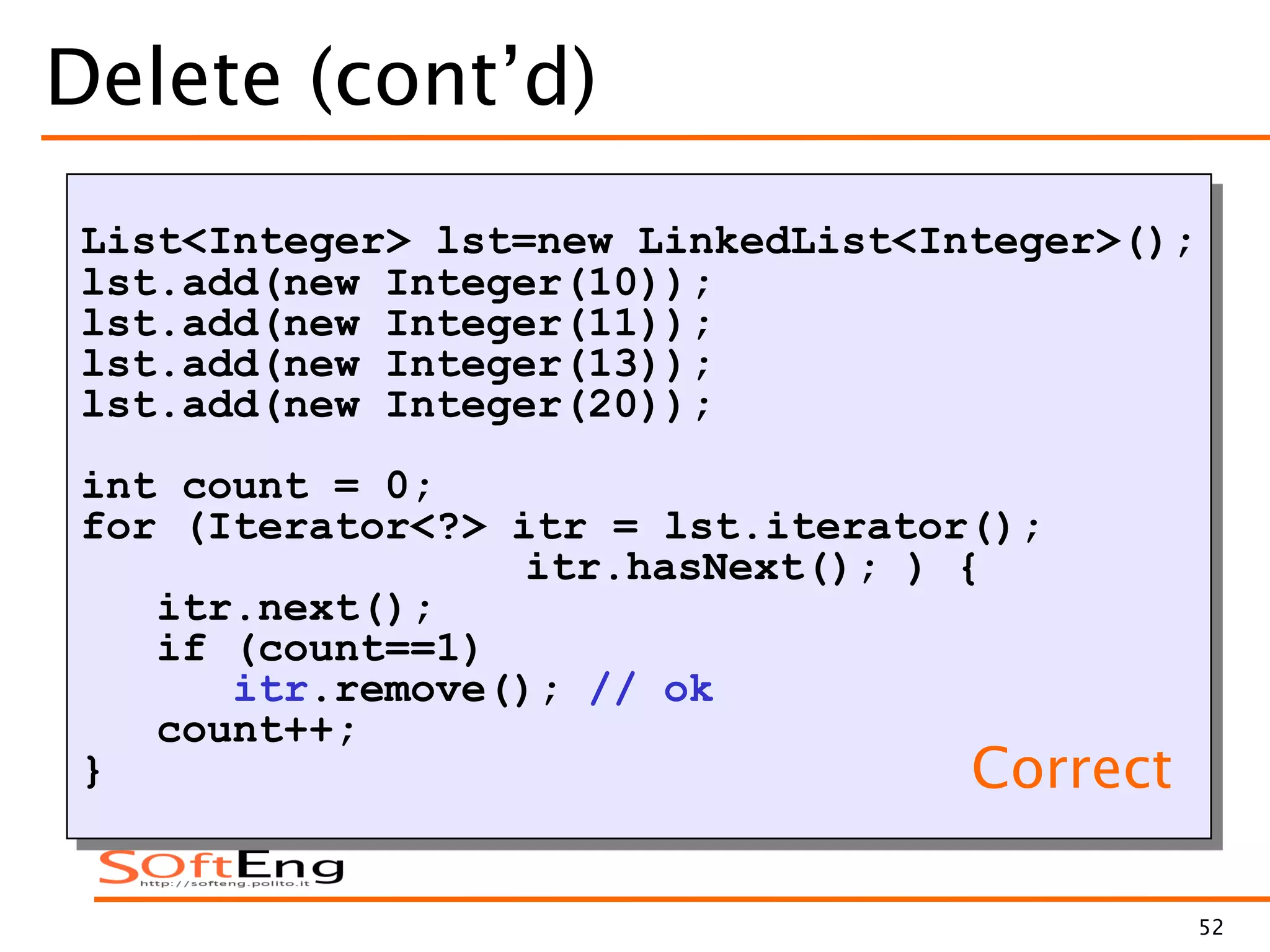52
Delete (cont’d)
List<Integer> lst=new LinkedList<Integer>();
lst.add(new Integer(10));
lst.add(new Integer(11));
lst.add(new Integer(13));
lst.add(new Integer(20));
int count = 0;
for (Iterator<?> itr = lst.iterator();
itr.hasNext(); ) {
itr.next();
if (count==1)
itr.remove(); // ok
count++;
} Correct
 
