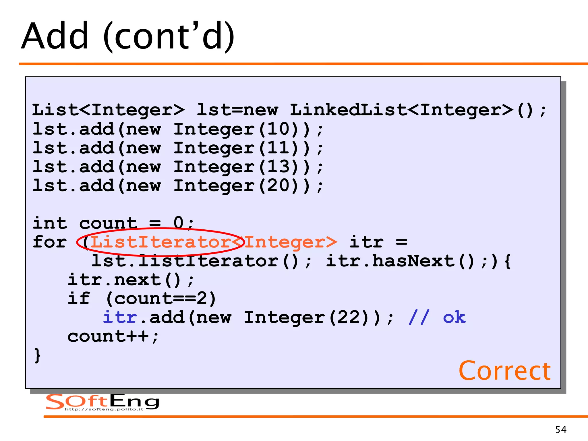 54
Add (cont’d)
List<Integer> lst=new LinkedList<Integer>();
lst.add(new Integer(10));
lst.add(new Integer(11));
lst.add(new Integer(13));
lst.add(new Integer(20));
int count = 0;
for (ListIterator<Integer> itr =
lst.listIterator(); itr.hasNext();){
itr.next();
if (count==2)
itr.add(new Integer(22)); // ok
count++;
}
Correct
 