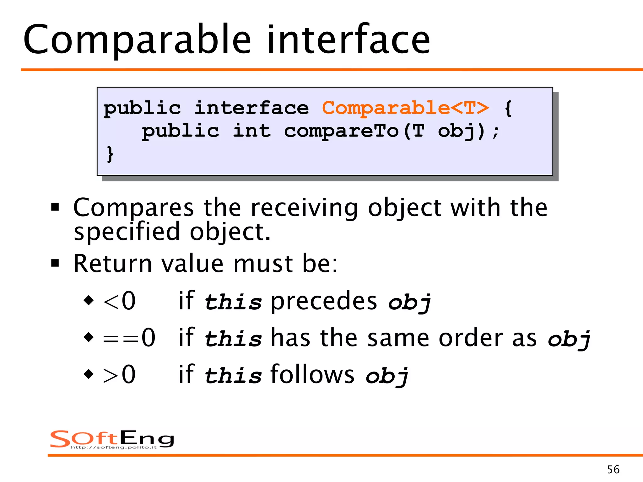 56
Comparable interface
 Compares the receiving object with the
specified object.
 Return value must be:
 <0 if this precedes obj
 ==0 if this has the same order as obj
 >0 if this follows obj
public interface Comparable<T> {
public int compareTo(T obj);
}
 