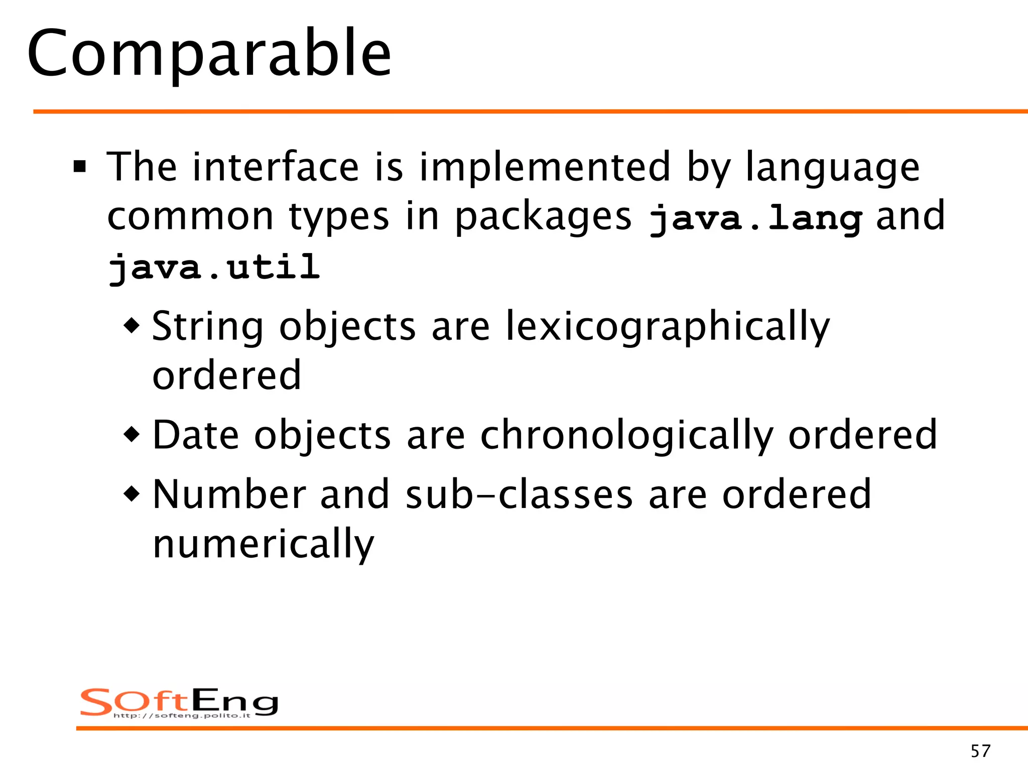 57
Comparable
 The interface is implemented by language
common types in packages java.lang and
java.util
 String objects are lexicographically
ordered
 Date objects are chronologically ordered
 Number and sub-classes are ordered
numerically
 