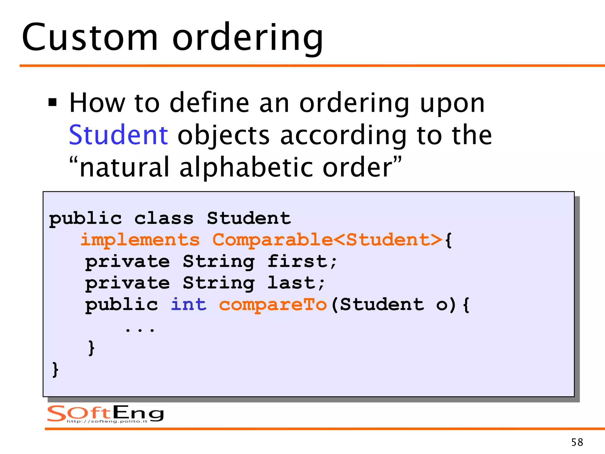 58
Custom ordering
 How to define an ordering upon
Student objects according to the
“natural alphabetic order”
public class Student
implements Comparable<Student>{
private String first;
private String last;
public int compareTo(Student o){
...
}
}
 
