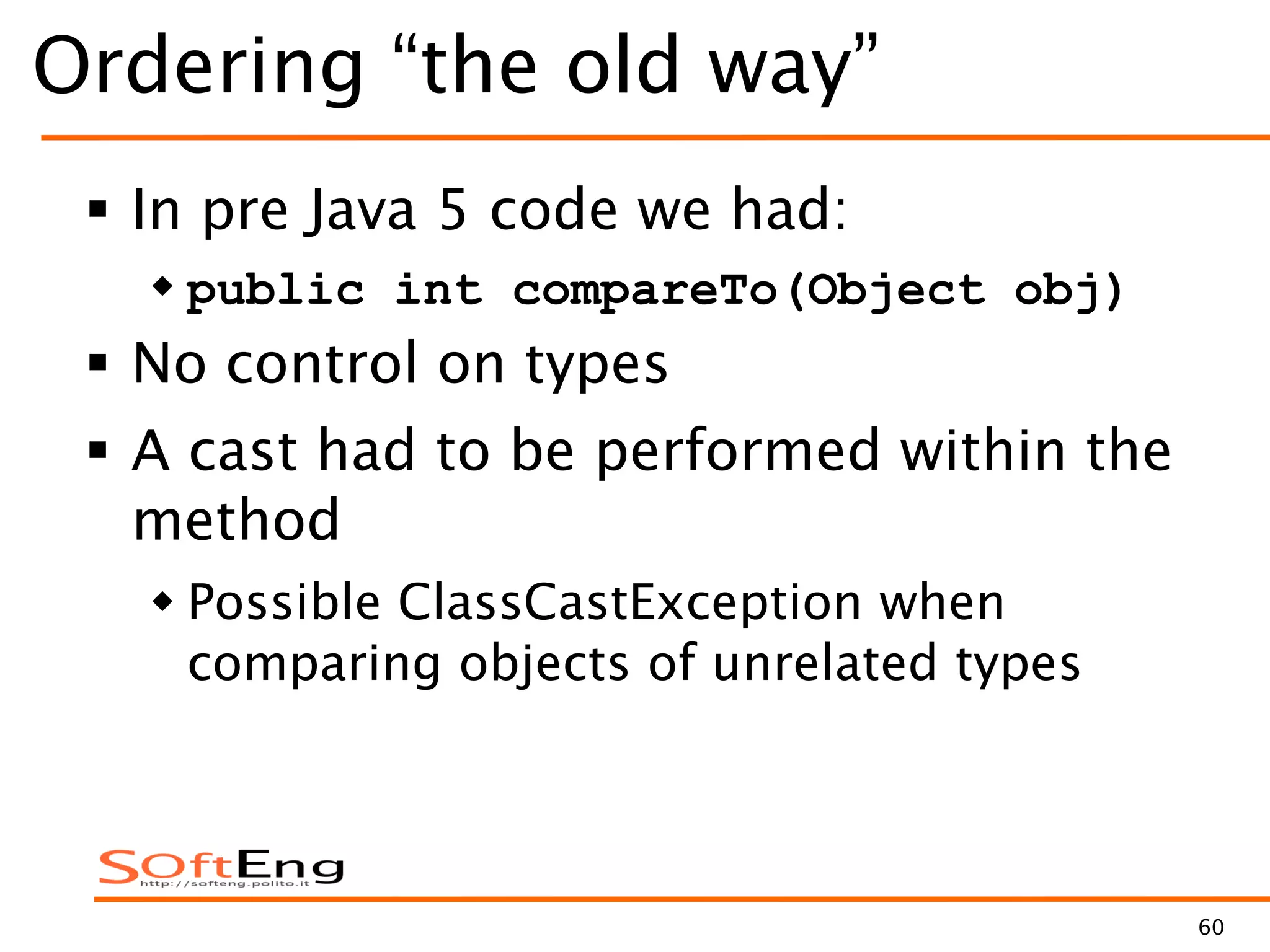 60
Ordering “the old way”
 In pre Java 5 code we had:
 public int compareTo(Object obj)
 No control on types
 A cast had to be performed within the
method
 Possible ClassCastException when
comparing objects of unrelated types
 