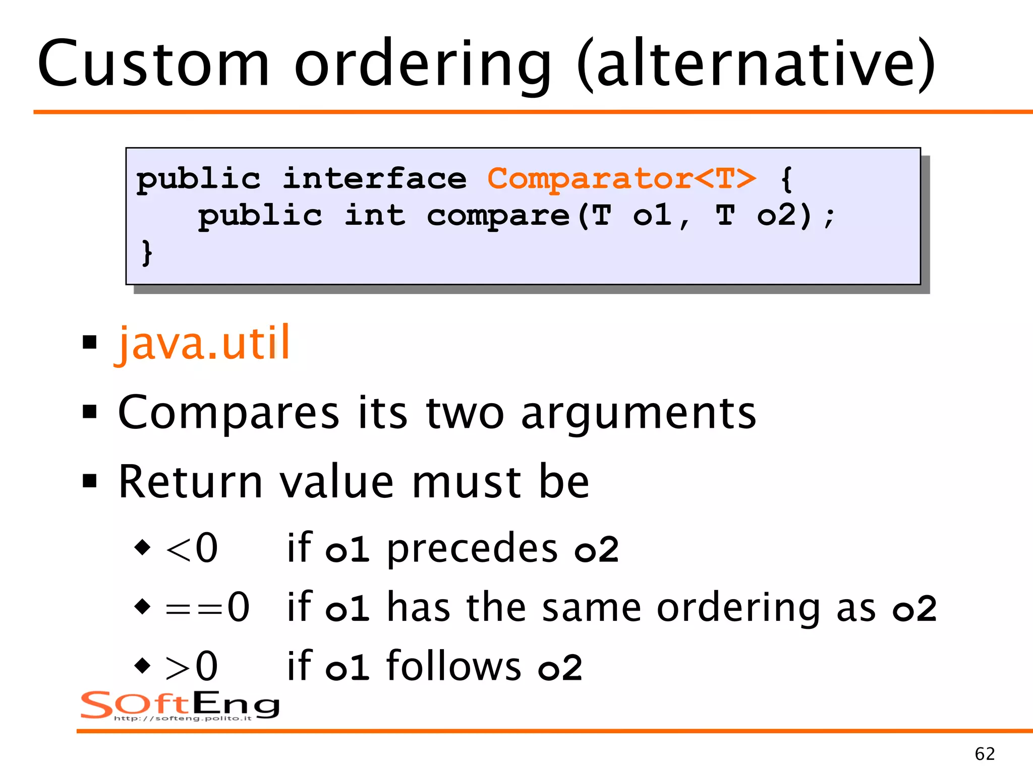 62
Custom ordering (alternative)
 java.util
 Compares its two arguments
 Return value must be
 <0 if o1 precedes o2
 ==0 if o1 has the same ordering as o2
 >0 if o1 follows o2
public interface Comparator<T> {
public int compare(T o1, T o2);
}
 