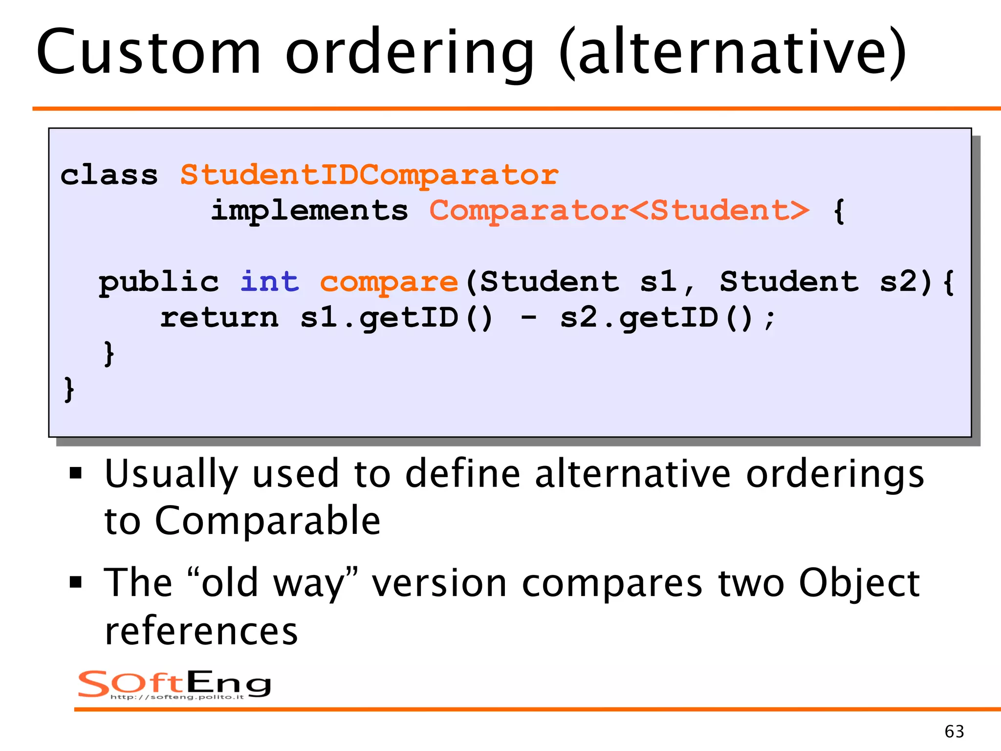 63
Custom ordering (alternative)
class StudentIDComparator
implements Comparator<Student> {
public int compare(Student s1, Student s2){
return s1.getID() - s2.getID();
}
}
 Usually used to define alternative orderings
to Comparable
 The “old way” version compares two Object
references
 