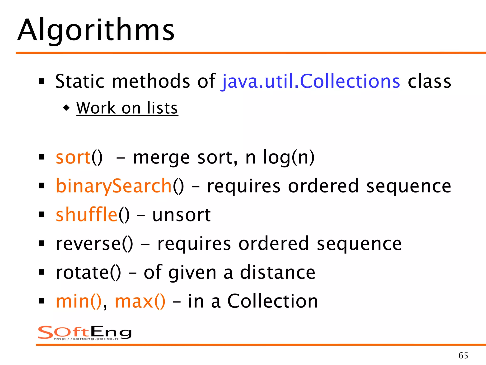 65
Algorithms
 Static methods of java.util.Collections class
 Work on lists
 sort() - merge sort, n log(n)
 binarySearch() – requires ordered sequence
 shuffle() – unsort
 reverse() - requires ordered sequence
 rotate() – of given a distance
 min(), max() – in a Collection
 