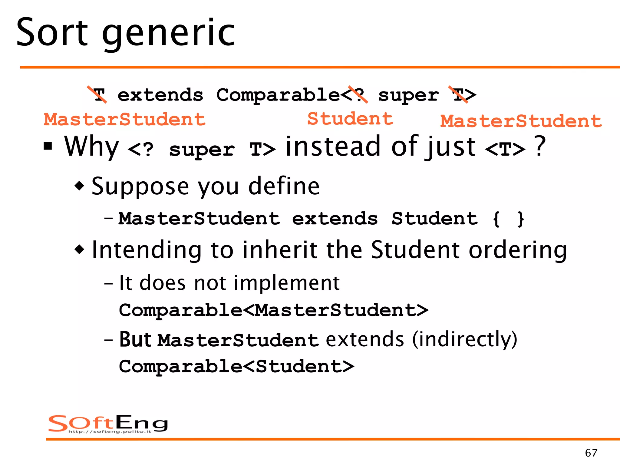 67
Sort generic
 Why <? super T> instead of just <T> ?
 Suppose you define
– MasterStudent extends Student { }
 Intending to inherit the Student ordering
– It does not implement
Comparable<MasterStudent>
– But MasterStudent extends (indirectly)
Comparable<Student>
T extends Comparable<? super T>
Student MasterStudentMasterStudent
 