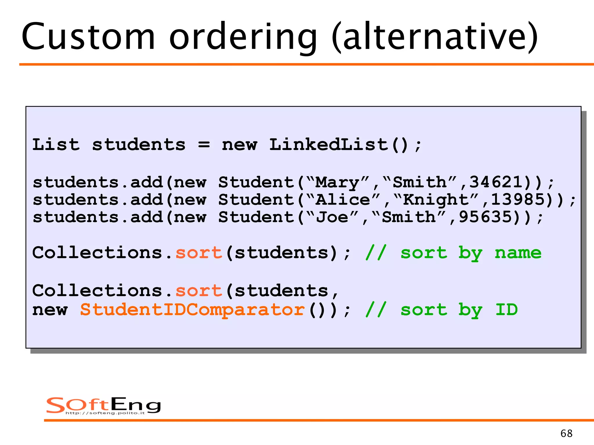 68
Custom ordering (alternative)
List students = new LinkedList();
students.add(new Student(“Mary”,“Smith”,34621));
students.add(new Student(“Alice”,“Knight”,13985));
students.add(new Student(“Joe”,“Smith”,95635));
Collections.sort(students); // sort by name
Collections.sort(students,
new StudentIDComparator()); // sort by ID
 