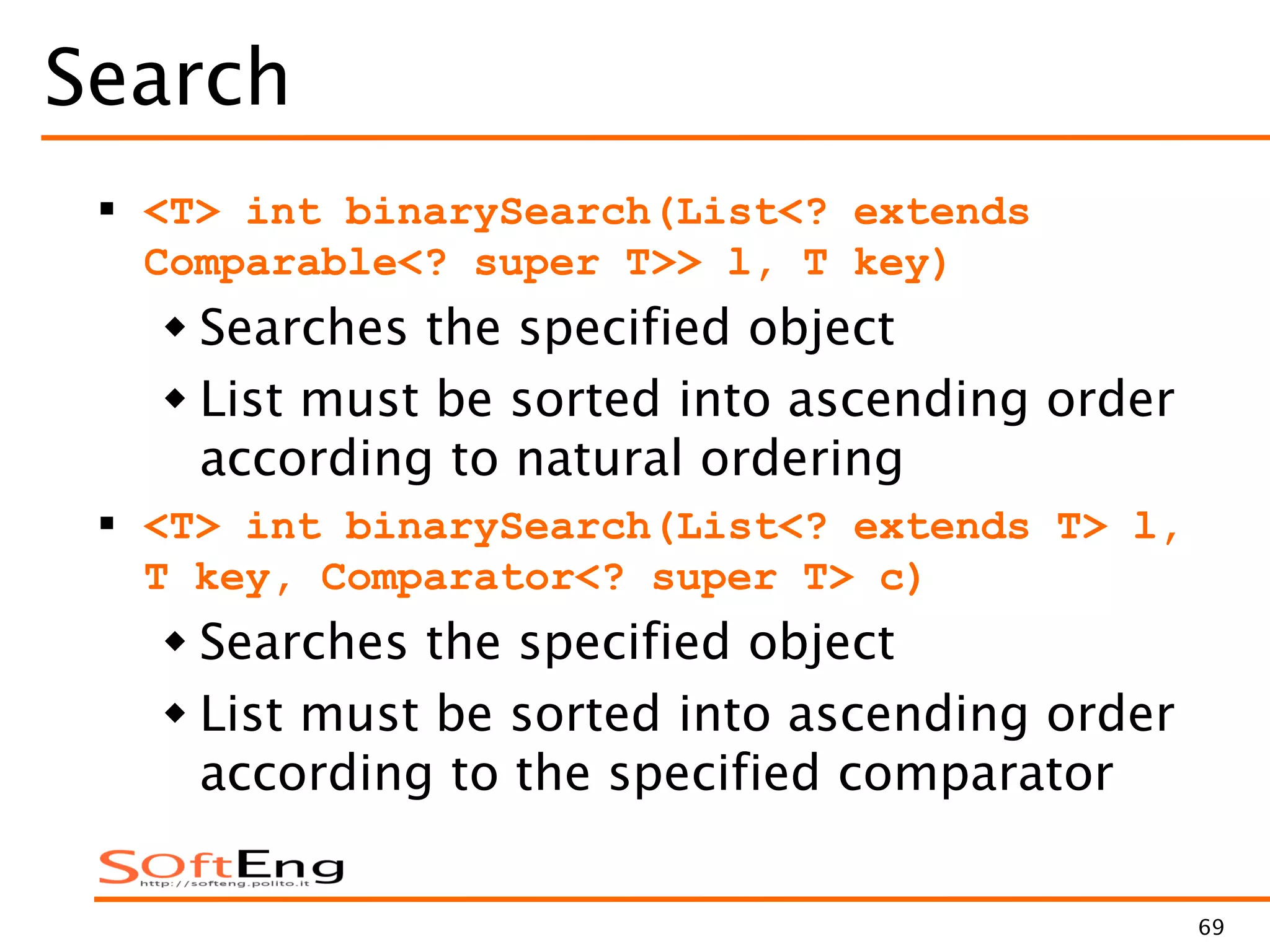 69
Search
 <T> int binarySearch(List<? extends
Comparable<? super T>> l, T key)
 Searches the specified object
 List must be sorted into ascending order
according to natural ordering
 <T> int binarySearch(List<? extends T> l,
T key, Comparator<? super T> c)
 Searches the specified object
 List must be sorted into ascending order
according to the specified comparator
 