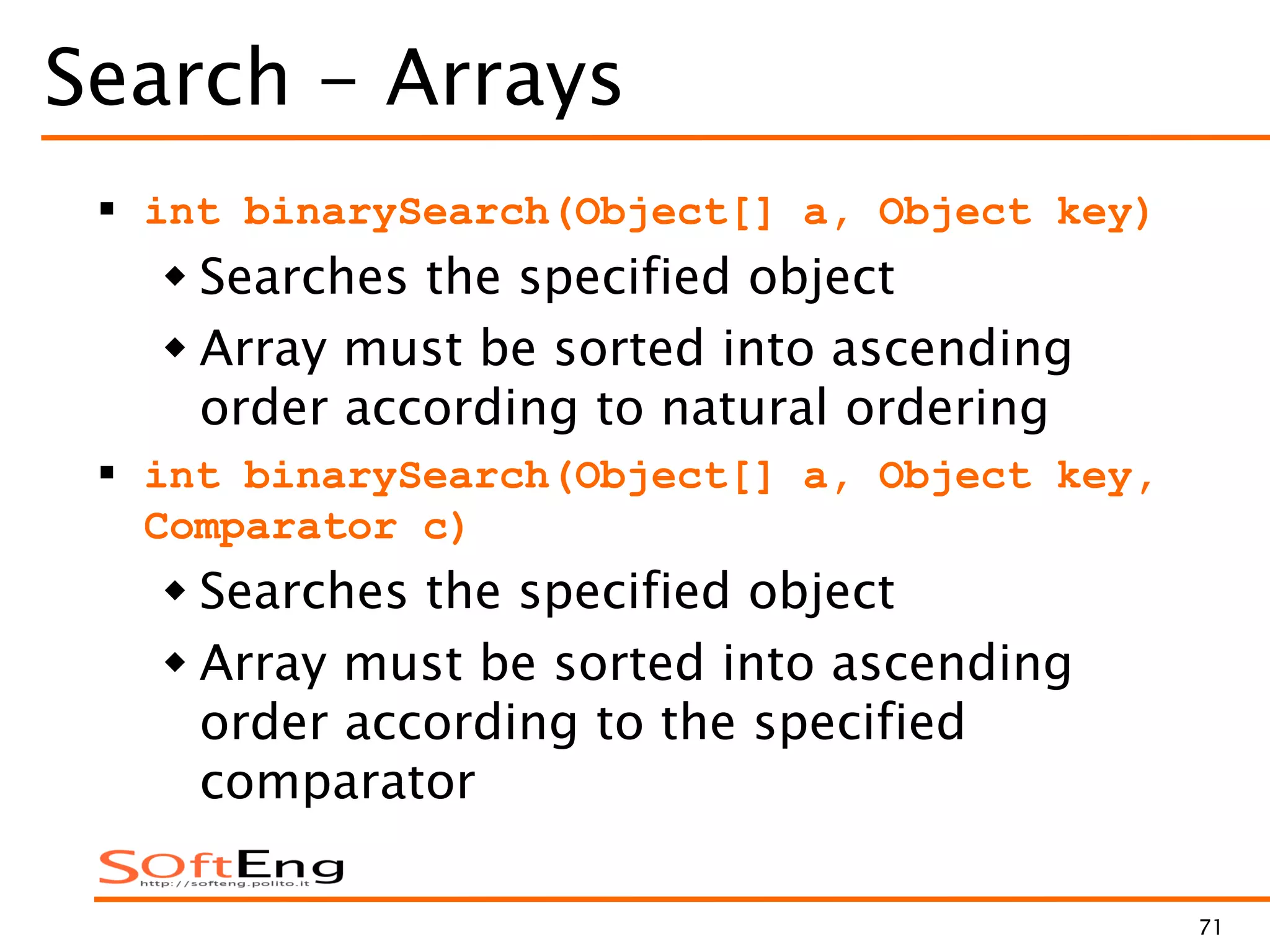 71
Search - Arrays
 int binarySearch(Object[] a, Object key)
 Searches the specified object
 Array must be sorted into ascending
order according to natural ordering
 int binarySearch(Object[] a, Object key,
Comparator c)
 Searches the specified object
 Array must be sorted into ascending
order according to the specified
comparator
 