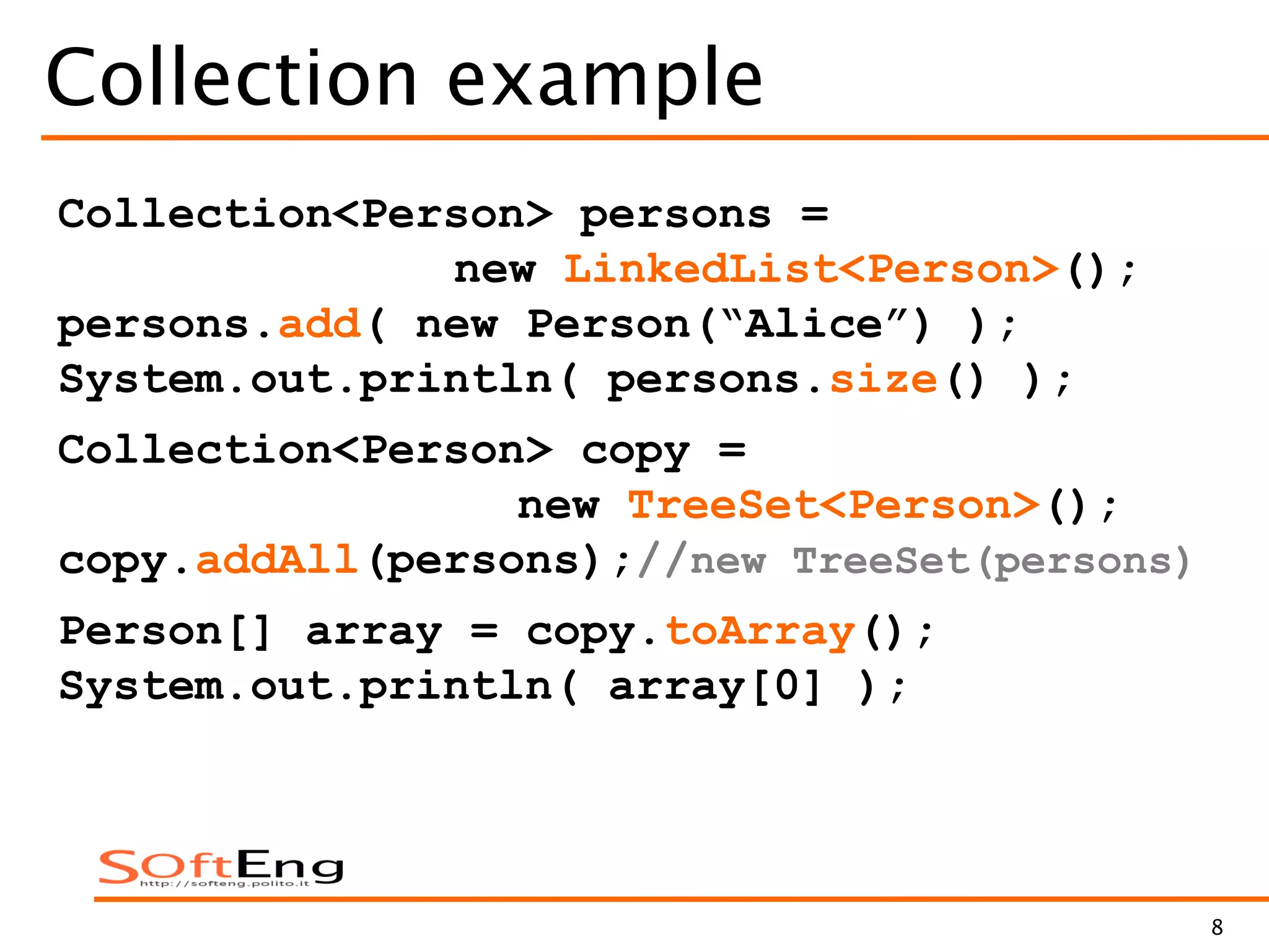 8
Collection example
Collection<Person> persons =
new LinkedList<Person>();
persons.add( new Person(“Alice”) );
System.out.println( persons.size() );
Collection<Person> copy =
new TreeSet<Person>();
copy.addAll(persons);//new TreeSet(persons)
Person[] array = copy.toArray();
System.out.println( array[0] );
 