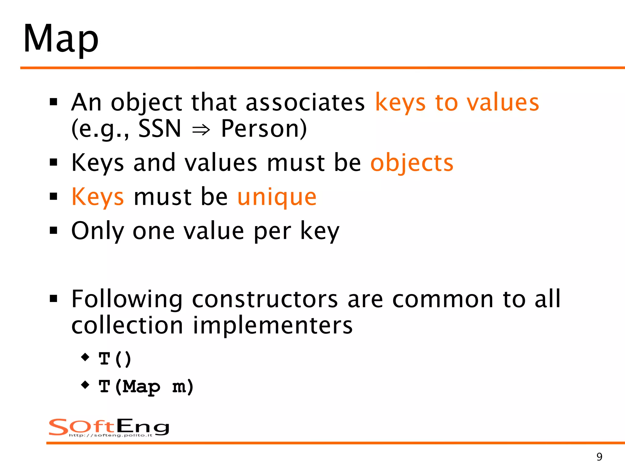 9
Map
 An object that associates keys to values
(e.g., SSN ⇒ Person)
 Keys and values must be objects
 Keys must be unique
 Only one value per key
 Following constructors are common to all
collection implementers
 T()
 T(Map m)
 