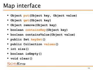 10
Map interface
 Object put(Object key, Object value)
 Object get(Object key)
 Object remove(Object key)
 boolean containsKey(Object key)
 boolean containsValue(Object value)
 public Set keySet()
 public Collection values()
 int size()
 boolean isEmpty()
 void clear()
 