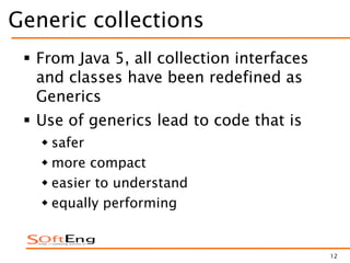 12
Generic collections
 From Java 5, all collection interfaces
and classes have been redefined as
Generics
 Use of generics lead to code that is
 safer
 more compact
 easier to understand
 equally performing
 