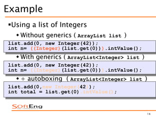 14
Example
Using a list of Integers
 Without generics ( ArrayList list )
list.add(0, new Integer(42));
int n= ((Integer)(list.get(0))).intValue();
 With generics ( ArrayList<Integer> list )
list.add(0, new Integer(42));
int n= ((Integer)(list.get(0))).intValue();
 + autoboxing ( ArrayList<Integer> list )
list.add(0,new Integer(42));
int total = list.get(0).intValue();
 