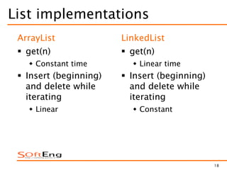 18
List implementations
ArrayList
 get(n)
 Constant time
 Insert (beginning)
and delete while
iterating
 Linear
LinkedList
 get(n)
 Linear time
 Insert (beginning)
and delete while
iterating
 Constant
 