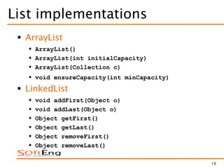 19
List implementations
 ArrayList
 ArrayList()
 ArrayList(int initialCapacity)
 ArrayList(Collection c)
 void ensureCapacity(int minCapacity)
 LinkedList
 void addFirst(Object o)
 void addLast(Object o)
 Object getFirst()
 Object getLast()
 Object removeFirst()
 Object removeLast()
 