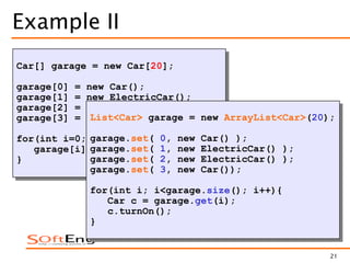 21
Example II
Car[] garage = new Car[20];
garage[0] = new Car();
garage[1] = new ElectricCar();
garage[2] = new ElectricCar();
garage[3] = new Car();
for(int i=0; i<garage.length; i++){
garage[i].turnOn();
}
Null pointer error
List<Car> garage = new ArrayList<Car>(20);
garage.set( 0, new Car() );
garage.set( 1, new ElectricCar() );
garage.set( 2, new ElectricCar() );
garage.set( 3, new Car());
for(int i; i<garage.size(); i++){
Car c = garage.get(i);
c.turnOn();
}
 