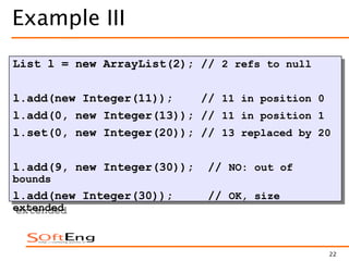 22
Example III
List l = new ArrayList(2); // 2 refs to null
l.add(new Integer(11)); // 11 in position 0
l.add(0, new Integer(13)); // 11 in position 1
l.set(0, new Integer(20)); // 13 replaced by 20
l.add(9, new Integer(30)); // NO: out of
bounds
l.add(new Integer(30)); // OK, size
extended
 