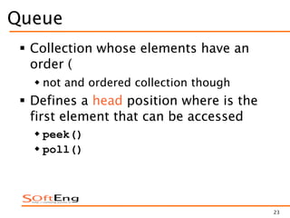 23
Queue
 Collection whose elements have an
order (
 not and ordered collection though
 Defines a head position where is the
first element that can be accessed
 peek()
 poll()
 