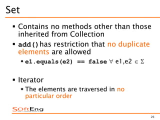 26
Set
 Contains no methods other than those
inherited from Collection
 add()has restriction that no duplicate
elements are allowed
 e1.equals(e2) == false e1,e2
 Iterator
 The elements are traversed in no
particular order
 