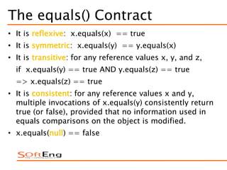 The equals() Contract
• It is reflexive: x.equals(x) == true
• It is symmetric: x.equals(y) == y.equals(x)
• It is transitive: for any reference values x, y, and z,
if x.equals(y) == true AND y.equals(z) == true
=> x.equals(z) == true
• It is consistent: for any reference values x and y,
multiple invocations of x.equals(y) consistently return
true (or false), provided that no information used in
equals comparisons on the object is modified.
• x.equals(null) == false
 