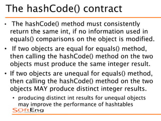 The hashCode() contract
• The hashCode() method must consistently
return the same int, if no information used in
equals() comparisons on the object is modified.
• If two objects are equal for equals() method,
then calling the hashCode() method on the two
objects must produce the same integer result.
• If two objects are unequal for equals() method,
then calling the hashCode() method on the two
objects MAY produce distinct integer results.
• producing distinct int results for unequal objects
may improve the performance of hashtables
 