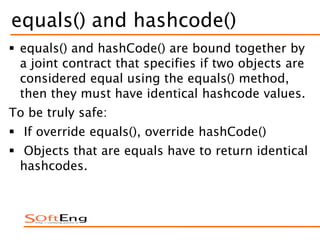 equals() and hashcode()
 equals() and hashCode() are bound together by
a joint contract that specifies if two objects are
considered equal using the equals() method,
then they must have identical hashcode values.
To be truly safe:
 If override equals(), override hashCode()
 Objects that are equals have to return identical
hashcodes.
 