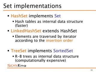 33
Set implementations
 HashSet implements Set
 Hash tables as internal data structure
(faster)
 LinkedHashSet extends HashSet
 Elements are traversed by iterator
according to the insertion order
 TreeSet implements SortedSet
 R-B trees as internal data structure
(computationally expensive)
 
