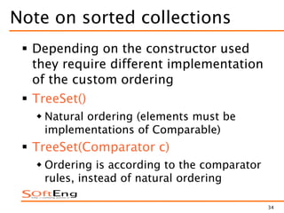 34
Note on sorted collections
 Depending on the constructor used
they require different implementation
of the custom ordering
 TreeSet()
 Natural ordering (elements must be
implementations of Comparable)
 TreeSet(Comparator c)
 Ordering is according to the comparator
rules, instead of natural ordering
 