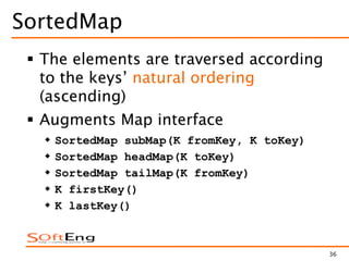 36
SortedMap
 The elements are traversed according
to the keys’ natural ordering
(ascending)
 Augments Map interface
 SortedMap subMap(K fromKey, K toKey)
 SortedMap headMap(K toKey)
 SortedMap tailMap(K fromKey)
 K firstKey()
 K lastKey()
 