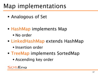 37
Map implementations
 Analogous of Set
 HashMap implements Map
 No order
 LinkedHashMap extends HashMap
 Insertion order
 TreeMap implements SortedMap
 Ascending key order
 