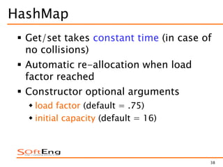 38
HashMap
 Get/set takes constant time (in case of
no collisions)
 Automatic re-allocation when load
factor reached
 Constructor optional arguments
 load factor (default = .75)
 initial capacity (default = 16)
 