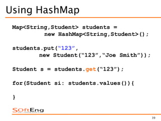 39
Using HashMap
Map<String,Student> students =
new HashMap<String,Student>();
students.put(“123”,
new Student(“123”,“Joe Smith”));
Student s = students.get(“123”);
for(Student si: students.values()){
}
 