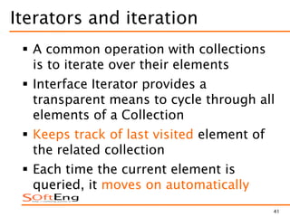 41
Iterators and iteration
 A common operation with collections
is to iterate over their elements
 Interface Iterator provides a
transparent means to cycle through all
elements of a Collection
 Keeps track of last visited element of
the related collection
 Each time the current element is
queried, it moves on automatically
 