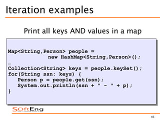 46
Iteration examples
Map<String,Person> people =
new HashMap<String,Person>();
…
Collection<String> keys = people.keySet();
for(String ssn: keys) {
Person p = people.get(ssn);
System.out.println(ssn + " - " + p);
}
Print all keys AND values in a map
 