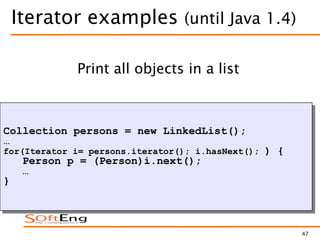 47
Iterator examples (until Java 1.4)
Collection persons = new LinkedList();
…
for(Iterator i= persons.iterator(); i.hasNext(); ) {
Person p = (Person)i.next();
…
}
Print all objects in a list
 