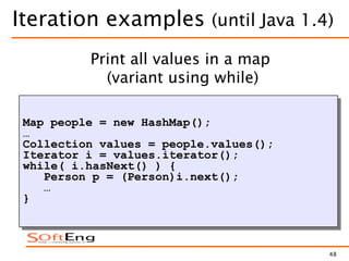 48
Iteration examples (until Java 1.4)
Map people = new HashMap();
…
Collection values = people.values();
Iterator i = values.iterator();
while( i.hasNext() ) {
Person p = (Person)i.next();
…
}
Print all values in a map
(variant using while)
 